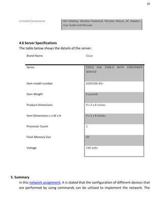 20
Included Components AIO Desktop, Wireless Keyboard, Wireless Mouse, AC Adapter,
User Guide and Manuals
4.6 Server Specifications
The table below shows the details of the server:
Brand Name Cisco
Series CISCO ASA 5506-X WITH FIREPOWER
SERVICE
Item model number ASA5506-K9=
Item Weight 6 pounds
Product Dimensions 9 x 2 x 8 inches
Item Dimensions L x W x H 9 x 2 x 8 inches
Processor Count 1
Flash Memory Size 50
Voltage 240 volts
5. Summary
In this network assignment, it is stated that the configuration of different devices that
are performed by using commands can be utilized to implement the network. The
 