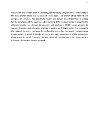 21
installation of a system is for IT Company, for increasing the growth of the business of
the new branch office that is planned to be open. The branch office network will
comprise of switches, PCs, constitute routers and server. Cisco tracer tool is utilized
for the simulation of the system, and by running different commands, it provides the
different number of devices to connect and configure. DHCP server deploys to
support IP addressing allocation process. It assigns an IP device when it is requesting
the network to access the tools. By configuring access-list, the security measures are
implemented, in which it blocks access to the sales department of the accountant
department. In the IT Company, the discussion of the timeline it also discusses and
follows to deploy the desired network.
 