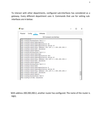 3
To interact with other departments, configured sub-interfaces has considered as a
gateway. Every different department uses it. Commands that use for setting sub-
interfaces are in below:
With address 200.200.200.2, another router has configured. The name of the router is
R@2.
 