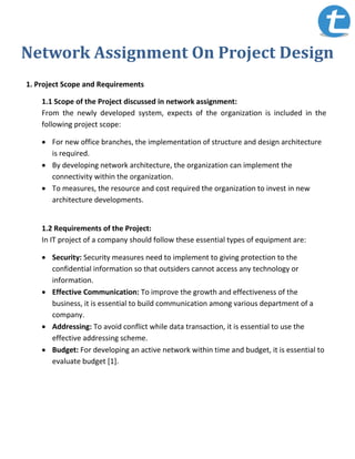 Network Assignment On Project Design
1. Project Scope and Requirements
1.1 Scope of the Project discussed in network assignment:
From the newly developed system, expects of the organization is included in the
following project scope:
 For new office branches, the implementation of structure and design architecture
is required.
 By developing network architecture, the organization can implement the
connectivity within the organization.
 To measures, the resource and cost required the organization to invest in new
architecture developments.
1.2 Requirements of the Project:
In IT project of a company should follow these essential types of equipment are:
 Security: Security measures need to implement to giving protection to the
confidential information so that outsiders cannot access any technology or
information.
 Effective Communication: To improve the growth and effectiveness of the
business, it is essential to build communication among various department of a
company.
 Addressing: To avoid conflict while data transaction, it is essential to use the
effective addressing scheme.
 Budget: For developing an active network within time and budget, it is essential to
evaluate budget [1].
 
