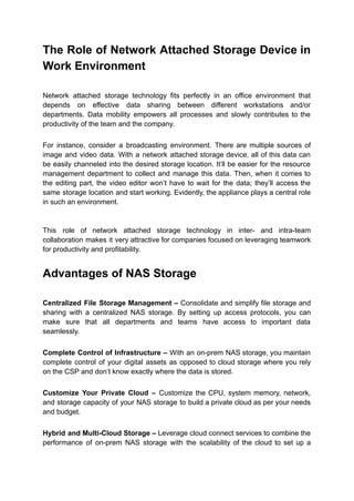The Role of Network Attached Storage Device in
Work Environment
Network attached storage technology fits perfectly in an office environment that
depends on effective data sharing between different workstations and/or
departments. Data mobility empowers all processes and slowly contributes to the
productivity of the team and the company.
For instance, consider a broadcasting environment. There are multiple sources of
image and video data. With a network attached storage device, all of this data can
be easily channeled into the desired storage location. It’ll be easier for the resource
management department to collect and manage this data. Then, when it comes to
the editing part, the video editor won’t have to wait for the data; they’ll access the
same storage location and start working. Evidently, the appliance plays a central role
in such an environment.
This role of network attached storage technology in inter- and intra-team
collaboration makes it very attractive for companies focused on leveraging teamwork
for productivity and profitability.
Advantages of NAS Storage
Centralized File Storage Management – Consolidate and simplify file storage and
sharing with a centralized NAS storage. By setting up access protocols, you can
make sure that all departments and teams have access to important data
seamlessly.
Complete Control of Infrastructure – With an on-prem NAS storage, you maintain
complete control of your digital assets as opposed to cloud storage where you rely
on the CSP and don’t know exactly where the data is stored.
Customize Your Private Cloud – Customize the CPU, system memory, network,
and storage capacity of your NAS storage to build a private cloud as per your needs
and budget.
Hybrid and Multi-Cloud Storage – Leverage cloud connect services to combine the
performance of on-prem NAS storage with the scalability of the cloud to set up a
 