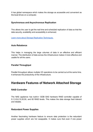 It has global namespace which makes the storage as accessible and convenient as
the local drives on a computer.
Synchronous and Asynchronous Replication
This allows the user to get the real time and scheduled replication of data so that the
data security, availability and accessibility is enhanced.
Learn more about Storage Replication Techniques.
Auto Rebalance
This helps in managing the large volumes of data in an effective and efficient
manner. The distribution of data across the infrastructure makes it more effective and
usable for all the users.
Parallel Throughput
Parallel throughput allows multiple I/O operations to be carried out at the same time.
It enhances the productivity of the infrastructure.
Hardware Features of Network Attached Storage
RAID Controller
The NAS appliance has built-in 12GB SAS hardware RAID controller capable of
0,1,3,5,6,10,30,50, and 60 RAID levels. This makes the data storage fault tolerant
and reliable.
Redundant Power Supplies
Another fascinating hardware feature to ensure data protection is the redundant
power supplies which are hot swappable. It makes sure that even if one power
 