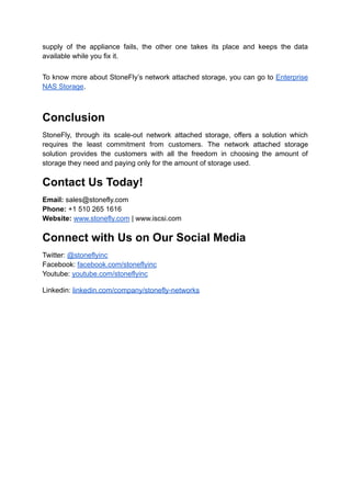 supply of the appliance fails, the other one takes its place and keeps the data
available while you fix it.
To know more about StoneFly’s network attached storage, you can go to Enterprise
NAS Storage.
Conclusion
StoneFly, through its scale-out network attached storage, offers a solution which
requires the least commitment from customers. The network attached storage
solution provides the customers with all the freedom in choosing the amount of
storage they need and paying only for the amount of storage used.
Contact Us Today!
Email: sales@stonefly.com
Phone: +1 510 265 1616
Website: www.stonefly.com | www.iscsi.com
Connect with Us on Our Social Media
Twitter: @stoneflyinc
Facebook: facebook.com/stoneflyinc
Youtube: youtube.com/stoneflyinc
Linkedin: linkedin.com/company/stonefly-networks
 