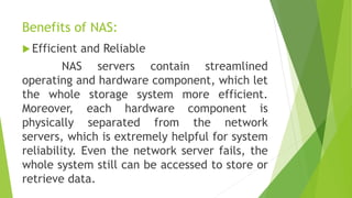 Benefits of NAS:
 Efficient and Reliable
NAS servers contain streamlined
operating and hardware component, which let
the whole storage system more efficient.
Moreover, each hardware component is
physically separated from the network
servers, which is extremely helpful for system
reliability. Even the network server fails, the
whole system still can be accessed to store or
retrieve data.
 