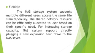 Flexible
The NAS storage system supports
multiple different users access the same file
simultaneously. The shared network resource
can be efficiently allocated to user based on
their specific need. For increasing storage
capacity, NAS system support directly
plugging a new expansion hard drive to the
NAS sever.
 