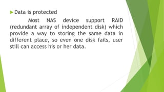  Data is protected
Most NAS device support RAID
(redundant array of independent disk) which
provide a way to storing the same data in
different place, so even one disk fails, user
still can access his or her data.
 