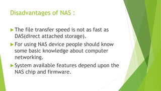 Disadvantages of NAS :
 The file transfer speed is not as fast as
DAS(direct attached storage).
 For using NAS device people should know
some basic knowledge about computer
networking.
 System available features depend upon the
NAS chip and firmware.
 