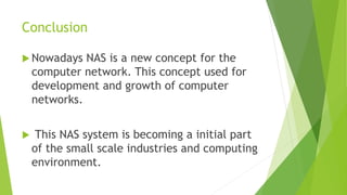 Conclusion
 Nowadays NAS is a new concept for the
computer network. This concept used for
development and growth of computer
networks.
 This NAS system is becoming a initial part
of the small scale industries and computing
environment.
 