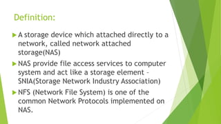 Definition:
 A storage device which attached directly to a
network, called network attached
storage(NAS)
 NAS provide file access services to computer
system and act like a storage element –
SNIA(Storage Network Industry Association)
 NFS (Network File System) is one of the
common Network Protocols implemented on
NAS.
 