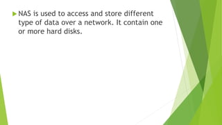  NAS is used to access and store different
type of data over a network. It contain one
or more hard disks.
 