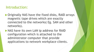 Introduction:
 Originally NAS have the fixed disks, RAID arrays
magnetic tape drives which are exactly
connected to the networks( Eg. SAN and other
networks).
 NAS have its own LAN ip address for RAID
configuration which is attached to the
administrator computer that provide
applications to network workplace clients.
 