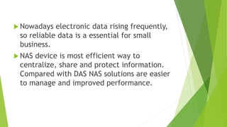  Nowadays electronic data rising frequently,
so reliable data is a essential for small
business.
 NAS device is most efficient way to
centralize, share and protect information.
Compared with DAS NAS solutions are easier
to manage and improved performance.
 