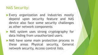 NAS Security:
 Every organization and industries mostly
depend upon security feature and NAS
device also face some security challenges
as other network components
 NAS system uses strong cryptography for
data hiding from unauthorized users.
 NAS have some main protection process in
these areas Physical security, General
network security, Access control lists.
 
