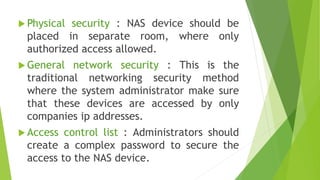  Physical security : NAS device should be
placed in separate room, where only
authorized access allowed.
 General network security : This is the
traditional networking security method
where the system administrator make sure
that these devices are accessed by only
companies ip addresses.
 Access control list : Administrators should
create a complex password to secure the
access to the NAS device.
 