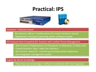 Practical: IPS
Hardware / Software based
- Box devices, add on / module device for router (hardware based)
- Applications running on operating system (software based)
IPS Features from Firewall & IDS function with Unified Threat Management
- Able to stop L7 (Application), L4 (Transport), L3 (Network), L2 (Data Link)
- Firewall function: stop / reject the malicious
- IDS function: detection, monitoring and deep packet inspections
- One integration management system
Engine for device knowledge
- They have own knowledge / method or combined with Snort signature
 