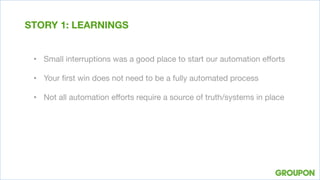 •  Small interruptions was a good place to start our automation eﬀorts
•  Your ﬁrst win does not need to be a fully automated process
•  Not all automation eﬀorts require a source of truth/systems in place
STORY 1: LEARNINGS
 