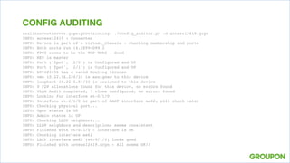 asalinas@netserver.grpn:provisioning] ./config_auditor.py -d access12419.grpn
INFO: access12419 : Connected
INFO: Device is part of a virtual_chassis - checking membership and ports
INFO: Both units run 14.2X99-D99.2
INFO: FPC0 seems to be the TOP TORS – Good
INFO: RE0 is master
INFO: Port ('fpc0', '2/0') is Configured and UP
INFO: Port ('fpc0', '2/1') is Configured and UP
INFO: LY0123456 has a valid Routing license
INFO: vme 10.22.16.220/22 is assigned to this device
INFO: loopback 10.22.0.57/32 is assigned to this device
INFO: 0 P2P allocations found for this device, no errors found
INFO: VLAN Audit completed, 7 vlans configured, no errors found
INFO: Looking for interface et-0/1/0
INFO: Interface et-0/1/0 is part of LACP interface ae62, will check later
INFO: Checking physical port...
INFO: Oper status is UP
INFO: Admin status is UP
INFO: Checking LLDP neighbors...
INFO: LLDP neighbors and descriptions seems consistent
INFO: Finished with et-0/1/0 - interface is OK
INFO: Checking interface ae62
INFO: LACP interface ae62 (et-0/1/0) looks good
INFO: Finished with access12419.grpn - All seems OK!!
CONFIG AUDITING
 