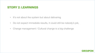•  It’s not about the system but about delivering

•  Do not expect immediate results, it could still be nobody’s job, 
•  Change management / Cultural change is a big challenge
STORY 2: LEARNINGS
 