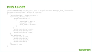 [asalinas@GMGM20689:juniper_tools] curl -s http://localhost:8000/get_host_information?
hostname=otherhost.grpn | python -m json.tool
{
"device_queried": "access1128.grpn",
"interface_information": {
"ab:cd:ef:fe:bc:b8": [
{
"interface": "ae33.0",
"vlan_id": "100",
"vlan_name": "vlan100"
}
],
"ab:cd:ef:fe:bc:ba": null,
"ab:cd:ef:fe:bc:bc": null,
"ab:cd:ef:fe:bc:bd": null
},
"mac_addresses": [
"ab:cd:ef:fe:bc:b8",
"ab:cd:ef:fe:bc:ba",
"ab:cd:ef:fe:bc:bc",
"ab:cd:ef:fe:bc:bd"
],
"success": true
}
FIND A HOST
 