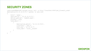 [asalinas@GMGM20689:juniper_tools] curl -s http://localhost:8000/get_firewall_zone?
destination=10.10.10.21/31 | python -m json.tool
{
"colo": "grpn",
"destination": "10.10.10.21/31",
"device_queried": "somefw.grpn",
"success": true,
"zone_data": [
{
"destination_match": "10.10.10.0/24",
"interface": "ae8.0",
"next_hop": "10.10.12.3",
"zone_name": "trust__zone20"
}
]
}
SECURITY ZONES
 
