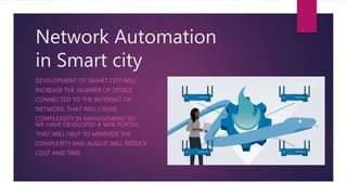 Network Automation
in Smart city
DEVELOPMENT OF SMART CITY WILL
INCREASE THE NUMBER OF DEVICE
CONNECTED TO THE INTERNET OR
NETWORK, THAT WILL CAUSE
COMPLEXSITY IN MANAGEMENT SO
WE HAVE DEVELOPED A WEB PORTAL
THAT WILL HELP TO MINIMIZE THE
COMPLEXITY AND ALSO IT WILL REDUCE
COST AND TIME.
 