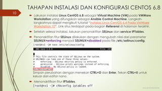 TAHAPAN INSTALASI DAN KONFIGURASI CENTOS 6.8
 Lakukan instalasi Linux CentOS 6.8 sebagai Virtual Machine (VM) pada VMWare
Workstation yang difungsikan sebagai Ansible Control Machine. Langkah-
langkahnya dapat mengikuti tutorial “Instalasi Linux CentOS 6.4 Pada VMWare
Workstation 10”. Link situs terdapat pada bagian Referensi di halaman terakhir.
 Setelah selesai instalasi, lakukan penonaktifan SELinux dan service IPTables.
 Penonaktifan fitur SELinux dilakukan dengan mengubah nilai dari parameter
SELINUX=enforcing menjadi SELINUX=disabled pada file /etc/selinux/config.
Simpan perubahan dengan menekan CTRL+O dan Enter. Tekan CTRL+X untuk
keluar dari editor nano.
 Menonaktifkan fitur IPTables.
www.iputuhariyadi.net
10
 