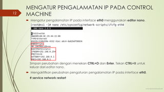MENGATUR PENGALAMATAN IP PADA CONTROL
MACHINE
 Mengatur pengalamatan IP pada interface eth0 menggunakan editor nano.
Simpan perubahan dengan menekan CTRL+O dan Enter. Tekan CTRL+X untuk
keluar dari editor nano.
 Mengaktifkan perubahan pengaturan pengalamatan IP pada interface eth0.
# service network restart
www.iputuhariyadi.net
12
 