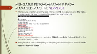MENGATUR PENGALAMATAN IP PADA
MANAGED MACHINE SERVER01
 Mengatur pengalamatan IP pada interface eth0 menggunakan editor nano.
Simpan perubahan dengan menekan CTRL+O dan Enter. Tekan CTRL+X untuk
keluar dari editor nano.
 Mengaktifkan perubahan pengaturan pengalamatan IP pada interface eth0.
# service network restart
www.iputuhariyadi.net
14
 