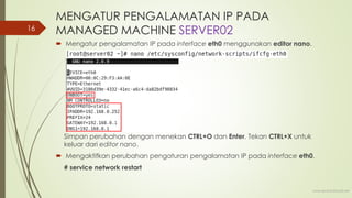 MENGATUR PENGALAMATAN IP PADA
MANAGED MACHINE SERVER02
 Mengatur pengalamatan IP pada interface eth0 menggunakan editor nano.
Simpan perubahan dengan menekan CTRL+O dan Enter. Tekan CTRL+X untuk
keluar dari editor nano.
 Mengaktifkan perubahan pengaturan pengalamatan IP pada interface eth0.
# service network restart
www.iputuhariyadi.net
16
 