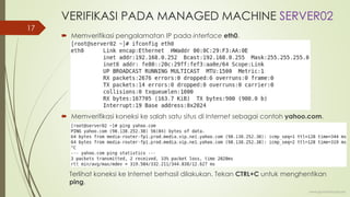 VERIFIKASI PADA MANAGED MACHINE SERVER02
 Memverifikasi pengalamatan IP pada interface eth0.
 Memverifikasi koneksi ke salah satu situs di Internet sebagai contoh yahoo.com.
Terlihat koneksi ke Internet berhasil dilakukan. Tekan CTRL+C untuk menghentikan
ping.
www.iputuhariyadi.net
17
 