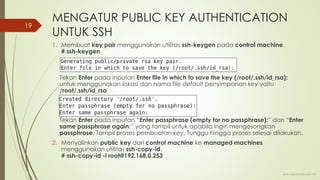 MENGATUR PUBLIC KEY AUTHENTICATION
UNTUK SSH
1. Membuat key pair menggunakan utilitas ssh-keygen pada control machine.
# ssh-keygen
Tekan Enter pada inputan Enter file in which to save the key (/root/.ssh/id_rsa):
untuk menggunakan lokasi dan nama file default penyimpanan key yaitu
/root/.ssh/id_rsa.
Tekan Enter pada inputan “Enter passphrase (empty for no passphrase):” dan “Enter
same passphrase again:” yang tampil untuk apabila ingin mengosongkan
passphrase. Tampil proses pembuatan key. Tunggu hingga proses selesai dilakukan.
2. Menyalinkan public key dari control machine ke managed machines
menggunakan utilitas ssh-copy-id.
# ssh-copy-id -i root@192.168.0.253
www.iputuhariyadi.net
19
 