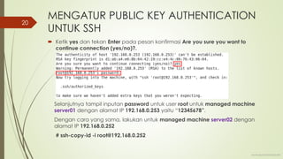 MENGATUR PUBLIC KEY AUTHENTICATION
UNTUK SSH
 Ketik yes dan tekan Enter pada pesan konfirmasi Are you sure you want to
continue connection (yes/no)?.
Selanjutnya tampil inputan password untuk user root untuk managed machine
server01 dengan alamat IP 192.168.0.253 yaitu “12345678”.
Dengan cara yang sama, lakukan untuk managed machine server02 dengan
alamat IP 192.168.0.252
# ssh-copy-id -i root@192.168.0.252
www.iputuhariyadi.net
20
 