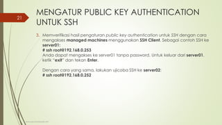 MENGATUR PUBLIC KEY AUTHENTICATION
UNTUK SSH
3. Memverifikasi hasil pengaturan public key authentication untuk SSH dengan cara
mengakses managed machines menggunakan SSH Client. Sebagai contoh SSH ke
server01:
# ssh root@192.168.0.253
Anda dapat mengakses ke server01 tanpa password. Untuk keluar dari server01,
ketik “exit” dan tekan Enter.
Dengan cara yang sama, lakukan ujicoba SSH ke server02:
# ssh root@192.168.0.252
www.iputuhariyadi.net
21
 