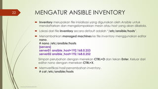 MENGATUR ANSIBLE INVENTORY
 Inventory merupakan file inisialisasi yang digunakan oleh Ansible untuk
mendaftarkan dan mengelompokkan mesin atau host yang akan dikelola.
 Lokasi dari file inventory secara default adalah “/etc/ansible/hosts”.
 Menambahkan managed machines ke file inventory menggunakan editor
nano.
# nano /etc/ansible/hosts
[servers]
server01 ansible_host=192.168.0.253
server02 ansible_host=192.168.0.252
Simpan perubahan dengan menekan CTRL+O dan tekan Enter. Keluar dari
editor nano dengan menekan CTRL+X.
 Memverifikasi hasil penambahan inventory.
# cat /etc/ansible/hosts
www.iputuhariyadi.net
22
 