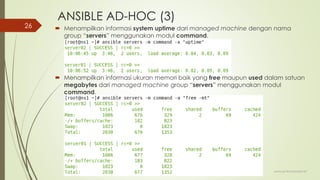 ANSIBLE AD-HOC (3)
 Menampilkan informasi system uptime dari managed machine dengan nama
group “servers” menggunakan modul command.
 Menampilkan informasi ukuran memori baik yang free maupun used dalam satuan
megabytes dari managed machine group “servers” menggunakan modul
command.
www.iputuhariyadi.net
26
 