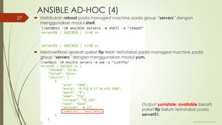 ANSIBLE AD-HOC (4)
 Melakukan reboot pada managed machine pada group “servers” dengan
menggunakan modul shell.
 Memverifikasi apakah paket ftp telah terinstalasi pada managed machine pada
group “servers” dengan menggunakan modul yum.
www.iputuhariyadi.net
27
Output yumstate: available berarti
paket ftp belum terinstalasi pada
server01.
 