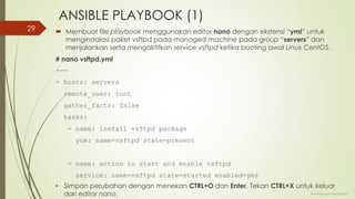 ANSIBLE PLAYBOOK (1)
 Membuat file playbook menggunakan editor nano dengan ekstensi “yml” untuk
menginstalasi paket vsftpd pada managed machine pada group “servers” dan
menjalankan serta mengaktifkan service vsftpd ketika booting awal Linux CentOS.
# nano vsftpd.yml
---
- hosts: servers
remote_user: root
gather_facts: false
tasks:
- name: install vsftpd package
yum: name=vsftpd state=present
- name: action to start and enable vsftpd
service: name=vsftpd state=started enabled=yes
www.iputuhariyadi.net
29
• Simpan perubahan dengan menekan CTRL+O dan Enter. Tekan CTRL+X untuk keluar
dari editor nano.
 