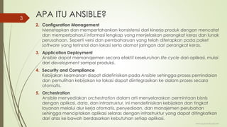 APA ITU ANSIBLE?
2. Configuration Management
Menetapkan dan mempertahankan konsistensi dari kinerja produk dengan mencatat
dan memperbaharui informasi lengkap yang menjelaskan perangkat keras dan lunak
perusahaan. Seperti versi dan pembaharuan yang telah diterapkan pada paket
software yang terinstal dan lokasi serta alamat jaringan dari perangkat keras.
3. Application Deployment
Ansible dapat memanajemen secara efektif keseluruhan life cycle dari aplikasi, mulai
dari development sampai produksi.
4. Security and Compliance
Kebijakan keamanan dapat didefinisikan pada Ansible sehingga proses pemindaian
dan pemulihan kebijakan ke lokasi dapat diintegrasikan ke dalam proses secara
otomatis.
5. Orchestration
Ansible menyediakan orchestration dalam arti menyelaraskan permintaan bisnis
dengan aplikasi, data, dan infrastruktur. Ini mendefinisikan kebijakan dan tingkat
layanan melalui alur kerja otomatis, penyediaan, dan manajemen perubahan
sehingga menciptakan aplikasi selaras dengan infrastruktur yang dapat ditingkatkan
dari atas ke bawah berdasarkan kebutuhan setiap aplikasi.
www.iputuhariyadi.net
3
 