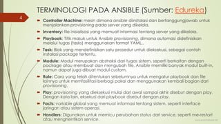 TERMINOLOGI PADA ANSIBLE (Sumber: Edureka)
 Controller Machine: mesin dimana ansible diinstalasi dan bertanggungjawab untuk
menjalankan provisioning pada server yang dikelola.
 Inventory: file inisialisasi yang memuat informasi tentang server yang dikelola.
 Playbook: Titik masuk untuk Ansible provisioning, dimana automasi didefinisikan
melalui tugas (tasks) menggunakan format YAML..
 Task: Blok yang mendefinisikan satu prosedur untuk dieksekusi, sebagai contoh
instalasi package tertentu.
 Module: Modul merupakan abstraksi dari tugas sistem, seperti berkaitan dengan
package atau membuat dan mengubah file. Ansible memiliki banyak modul built-in,
namun dapat juga dibuat modul custom.
 Role: Cara yang telah ditentukan sebelumnya untuk mengatur playbook dan file
lainnya untuk memfasilitasi berbagi pakai dan menggunakan kembali bagian dari
provisioning.
 Play: provisioning yang dieksekusi mulai dari awal sampai akhir disebut dengan play.
Dengan kata lain, eksekusi dari playbook disebut dengan play.
 Facts: variable global yang memuat informasi tentang sistem, seperti interface
jaringan atau sistem operasi.
 Handlers: Digunakan untuk memicu perubahan status dari service, seperti me-restart
atau menghentikan service. www.iputuhariyadi.net
4
 