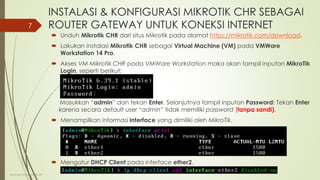 INSTALASI & KONFIGURASI MIKROTIK CHR SEBAGAI
ROUTER GATEWAY UNTUK KONEKSI INTERNET
 Unduh Mikrotik CHR dari situs Mikrotik pada alamat https://mikrotik.com/download.
 Lakukan instalasi Mikrotik CHR sebagai Virtual Machine (VM) pada VMWare
Workstation 14 Pro.
 Akses VM Mikrotik CHR pada VMWare Workstation maka akan tampil inputan MikroTik
Login, seperti berikut:
Masukkan “admin” dan tekan Enter. Selanjutnya tampil inputan Password: Tekan Enter
karena secara default user “admin” tidak memiliki password (tanpa sandi).
 Menampilkan informasi interface yang dimiliki oleh MikroTik.
 Mengatur DHCP Client pada interface ether2.
www.iputuhariyadi.net
7
 