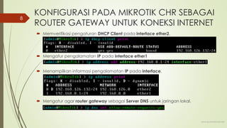 KONFIGURASI PADA MIKROTIK CHR SEBAGAI
ROUTER GATEWAY UNTUK KONEKSI INTERNET
 Memverifikasi pengaturan DHCP Client pada interface ether2.
 Mengatur pengalamatan IP pada interface ether1
 Menampilkan informasi pengalamatan IP pada interface.
 Mengatur agar router gateway sebagai Server DNS untuk jaringan lokal.
www.iputuhariyadi.net
8
 