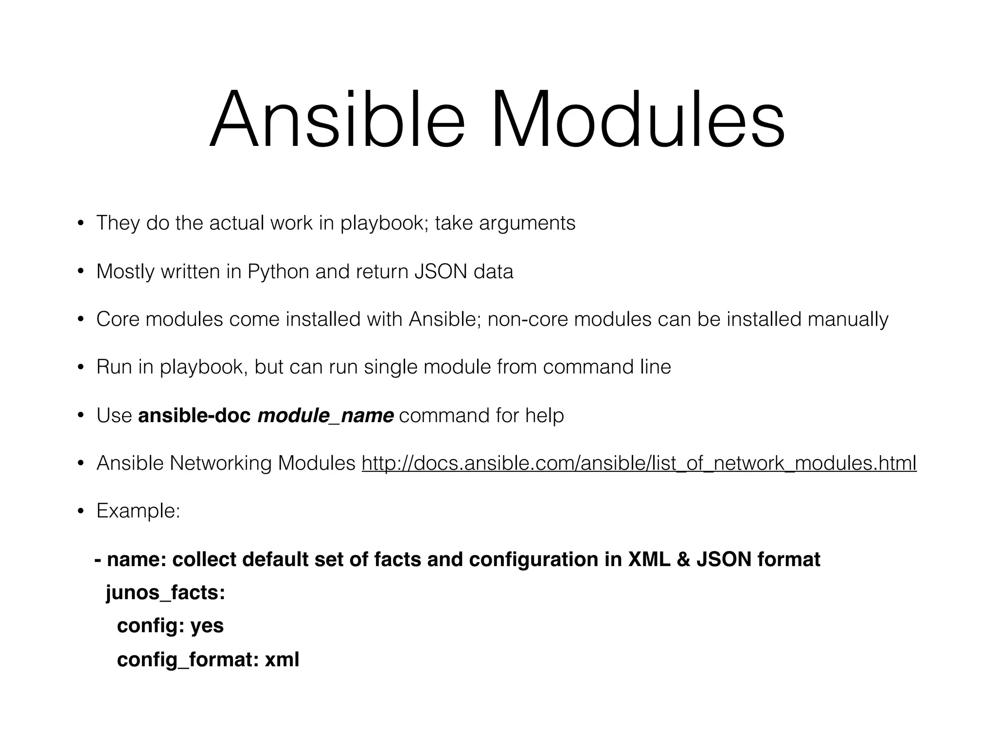 Ansible Modules
• They do the actual work in playbook; take arguments
• Mostly written in Python and return JSON data
• Core modules come installed with Ansible; non-core modules can be installed manually
• Run in playbook, but can run single module from command line
• Use ansible-doc module_name command for help
• Ansible Networking Modules http://docs.ansible.com/ansible/list_of_network_modules.html
• Example:
- name: collect default set of facts and conﬁguration in XML & JSON format
junos_facts:
conﬁg: yes
conﬁg_format: xml
 