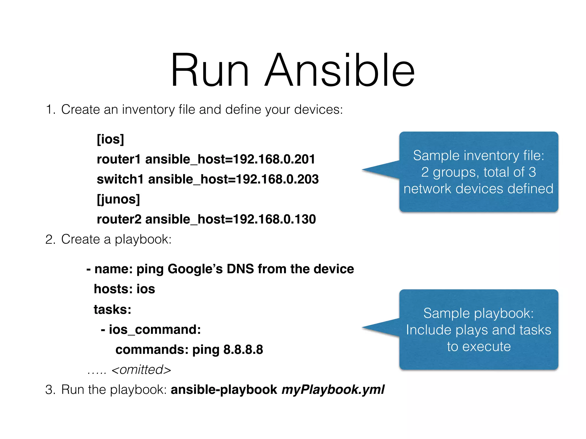 Run Ansible
1. Create an inventory ﬁle and deﬁne your devices:
[ios]
router1 ansible_host=192.168.0.201
switch1 ansible_host=192.168.0.203
[junos]
router2 ansible_host=192.168.0.130
2. Create a playbook:
- name: ping Google’s DNS from the device
hosts: ios
tasks:
- ios_command:
commands: ping 8.8.8.8
….. <omitted>
3. Run the playbook: ansible-playbook myPlaybook.yml
Sample inventory ﬁle:
2 groups, total of 3
network devices deﬁned
Sample playbook:
Include plays and tasks
to execute
 