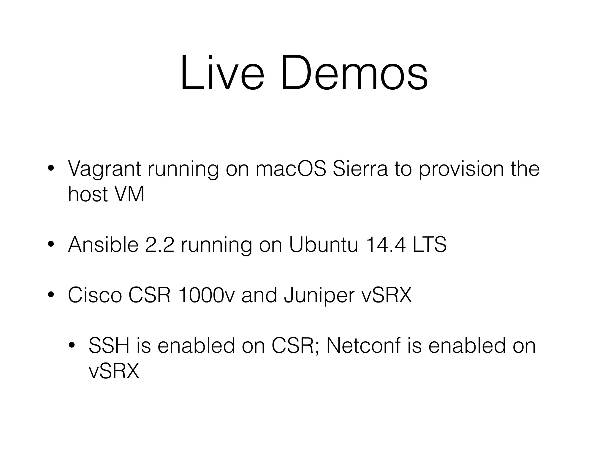 Live Demos
• Vagrant running on macOS Sierra to provision the
host VM
• Ansible 2.2 running on Ubuntu 14.4 LTS
• Cisco CSR 1000v and Juniper vSRX
• SSH is enabled on CSR; Netconf is enabled on
vSRX
 