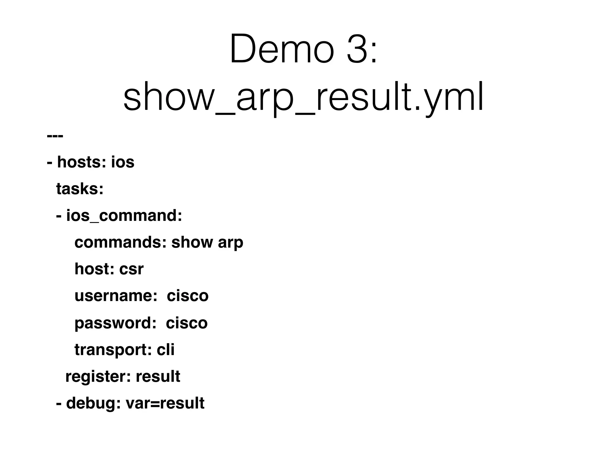 Demo 3:
show_arp_result.yml
---
- hosts: ios
tasks:
- ios_command:
commands: show arp
host: csr
username: cisco
password: cisco
transport: cli
register: result
- debug: var=result
 