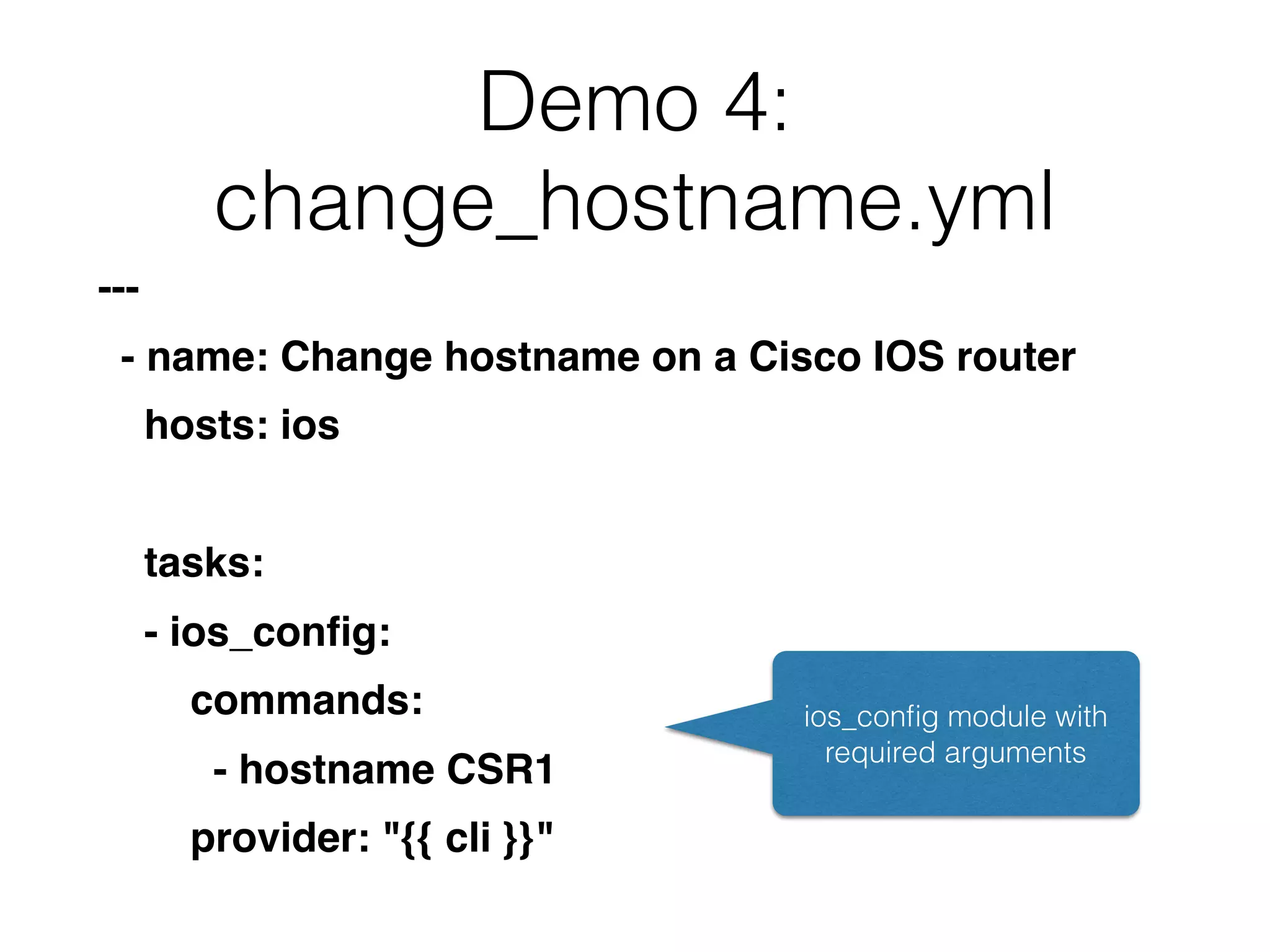 Demo 4:
change_hostname.yml
---
- name: Change hostname on a Cisco IOS router
hosts: ios
tasks:
- ios_conﬁg:
commands:
- hostname CSR1
provider: "{{ cli }}"
ios_conﬁg module with
required arguments
 