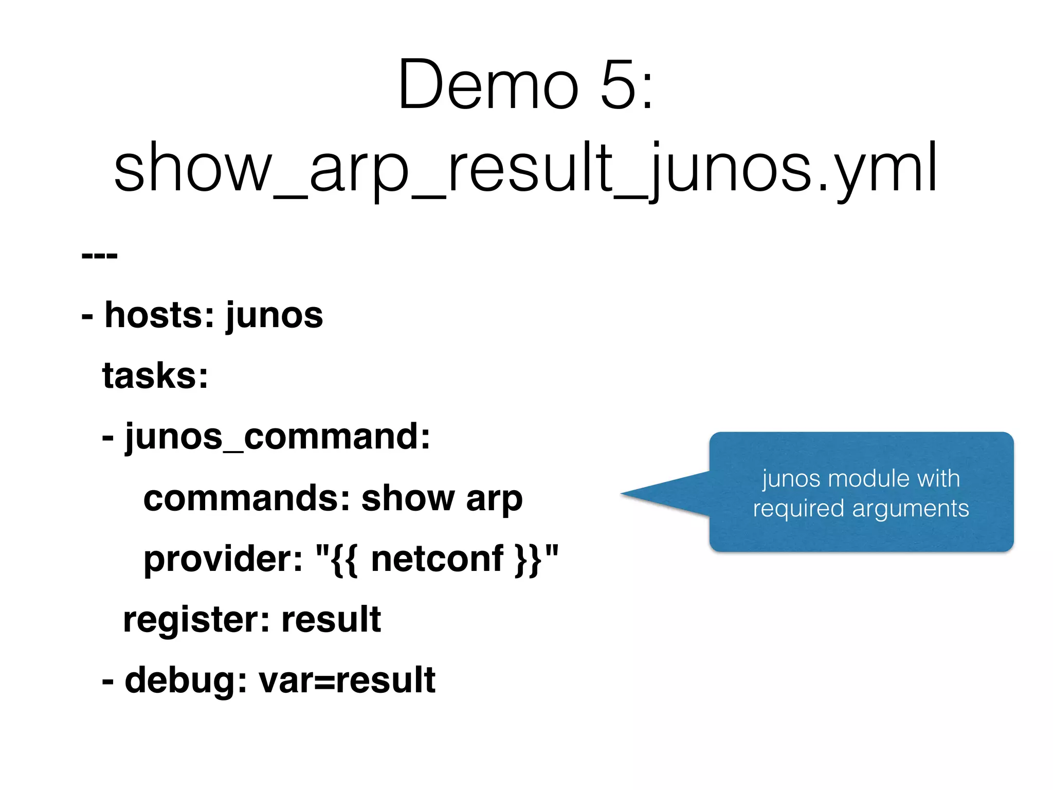 Demo 5:
show_arp_result_junos.yml
---
- hosts: junos
tasks:
- junos_command:
commands: show arp
provider: "{{ netconf }}"
register: result
- debug: var=result
junos module with
required arguments
 