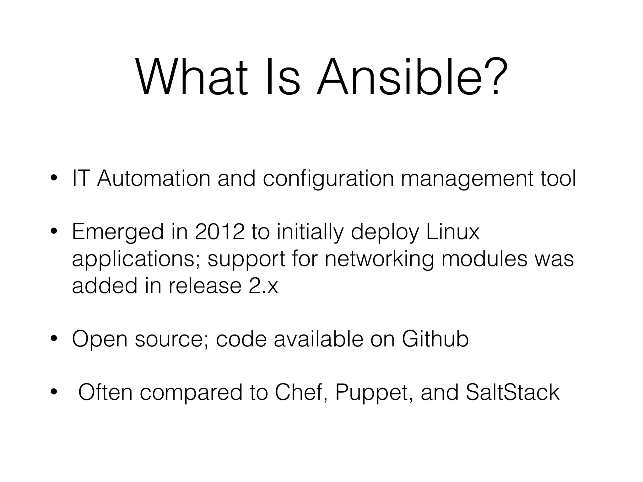 What Is Ansible?
• IT Automation and conﬁguration management tool
• Emerged in 2012 to initially deploy Linux
applications; support for networking modules was
added in release 2.x
• Open source; code available on Github
• Often compared to Chef, Puppet, and SaltStack
 