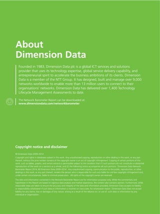 About 
Dimension Data 
Founded in 1983, Dimension Data plc is a global ICT services and solutions 
provider that uses its technology expertise, global service delivery capability, and 
entrepreneurial spirit to accelerate the business ambitions of its clients. Dimension 
Data is a member of the NTT Group. It has designed, built and manage over 9,000 
networks worldwide to enable more than 13 million users to connect to their 
organisations’ networks. Dimension Data has delivered over 1,400 Technology 
Lifecycle Management Assessments to date. 
The Network Barometer Report can be downloaded at: 
www.dimensiondata.com/networkbarometer 
Copyright notice and disclaimer 
© Dimension Data 2009–2014 
Copyright and rights in databases subsist in this work. Any unauthorised copying, reproduction or other dealing in this work, or any part 
thereof, without the prior written consent of the copyright owner is an act of copyright infringement. Copying of certain portions of this 
work, such as tables, graphs, and certain extracts is permissible subject to the condition that (1) such portions do not constitute a substantial 
reproduction of the work (or a section) as a whole, and (2) the following notice accompanies all such portions: ‘Dimension Data Network 
Barometer Report 2014, © Dimension Data 2009–2014’. Any unauthorised copying, communication to the public, reproduction, or other 
dealings in this work, or any part thereof, renders the person who is responsible for such acts liable for civil law copyright infringement and, 
under certain circumstances, liable to criminal prosecution. All rights of the copyright owner are reserved. 
The data and information contained in the Network Barometer Report are for information purposes only. While the commentary and 
hypotheses in this Report are based on rigorous data analysis and market experience, the content also contains opinion. Furthermore, while 
reasonable steps are taken to ensure the accuracy and integrity of the data and information provided, Dimension Data accepts no liability 
or responsibility whatsoever if such data or information is incorrect or inaccurate, for whatsoever reason. Dimension Data does not accept 
liability for any claims, loss or damages of any nature, arising as a result of the reliance on, or use of, such data or information by any 
individual or organisation. 
 