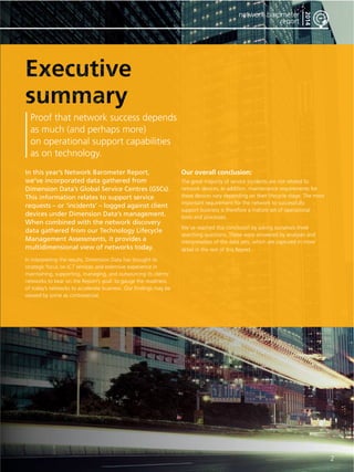 2 
network barometer 
report 
2014 
Proof that network success depends 
as much (and perhaps more) 
on operational support capabilities 
as on technology. 
In this year’s Network Barometer Report, 
we’ve incorporated data gathered from 
Dimension Data’s Global Service Centres (GSCs). 
This information relates to support service 
requests – or ‘incidents’ – logged against client 
devices under Dimension Data’s management. 
When combined with the network discovery 
data gathered from our Technology Lifecycle 
Management Assessments, it provides a 
multidimensional view of networks today. 
In interpreting the results, Dimension Data has brought its 
strategic focus on ICT services and extensive experience in 
maintaining, supporting, managing, and outsourcing its clients’ 
networks to bear on the Report’s goal: to gauge the readiness 
of today’s networks to accelerate business. Our findings may be 
viewed by some as controversial. 
Our overall conclusion: 
The great majority of service incidents are not related to 
network devices. In addition, maintenance requirements for 
these devices vary depending on their lifecycle stage. The most 
important requirement for the network to successfully 
support business is therefore a mature set of operational 
tools and processes. 
We’ve reached this conclusion by asking ourselves three 
searching questions. These were answered by analyses and 
interpretation of the data sets, which are captured in more 
detail in the rest of this Report. 
 